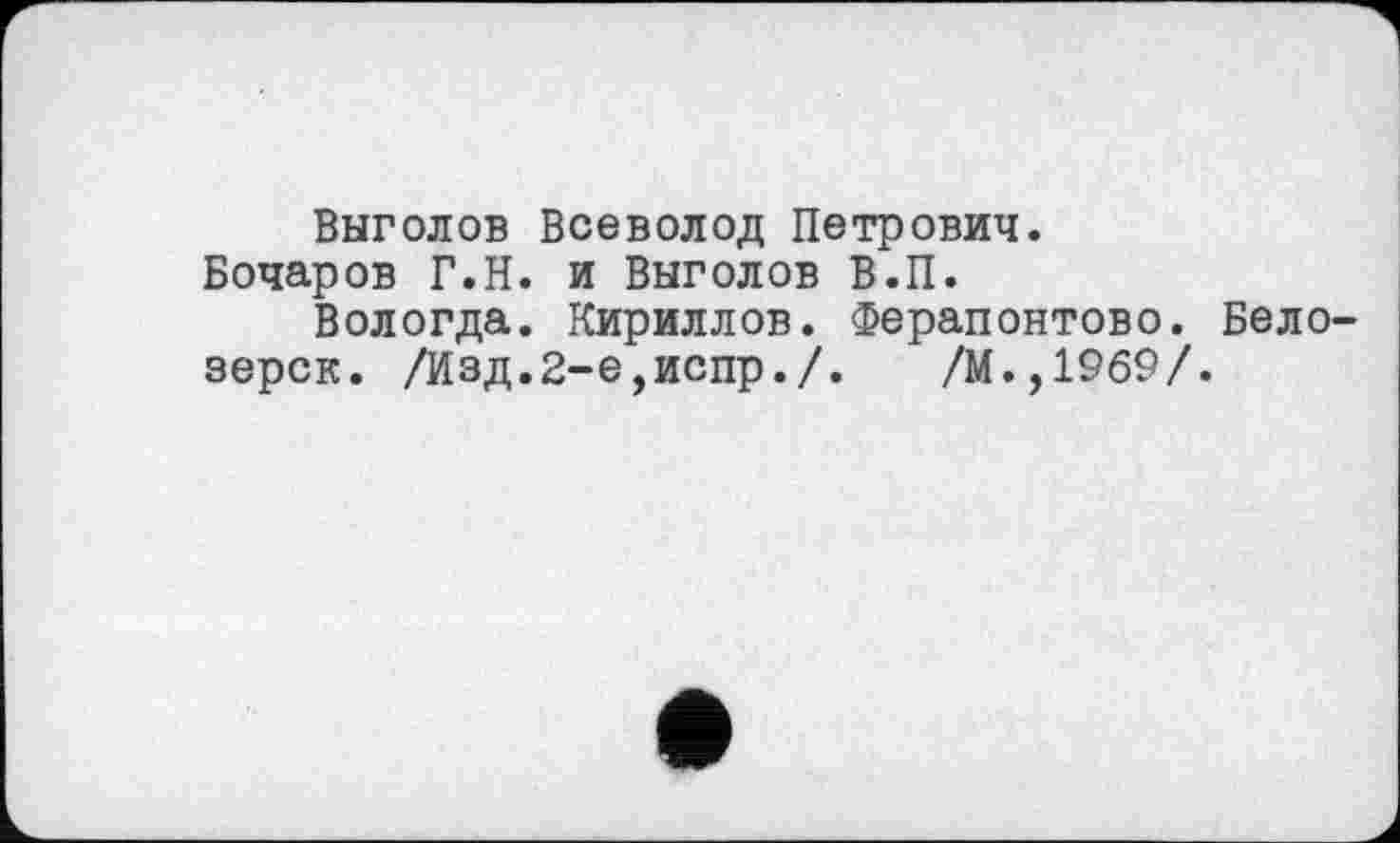 ﻿Выголов Всеволод Петрович.
Бочаров Г.Н. и Выголов В.П.
Вологда. Кириллов. Ферапоптово. Белозерск. /Изд.2-е,испр./. /М.,1969/.